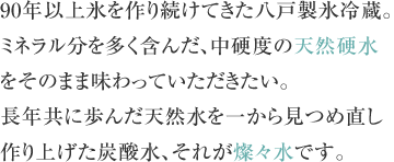 90年以上氷を作り続けてきた八戸製氷冷蔵。ミネラル分を多く含んだ、中硬度の天然硬水をそのまま味わっていただきたい。長年共に歩んだ天然水を一から見つめ直し作り上げた炭酸水、それが燦々水です。